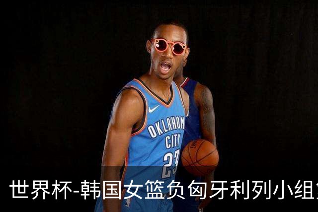 世界杯-韩国女篮负匈牙利列小组第三 朴智贤21分姜怡瑟6中0