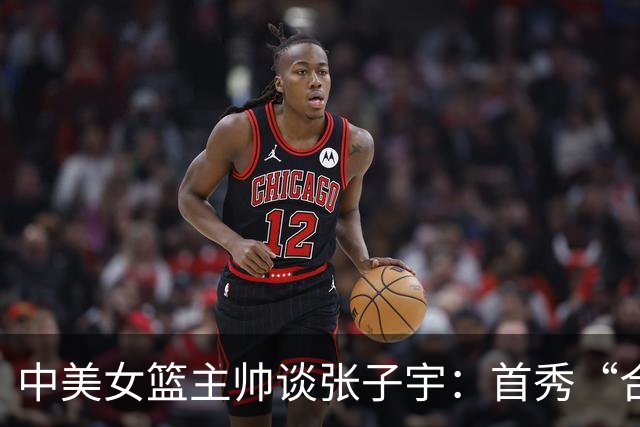 中美女篮主帅谈张子宇：首秀“合格”只是起点