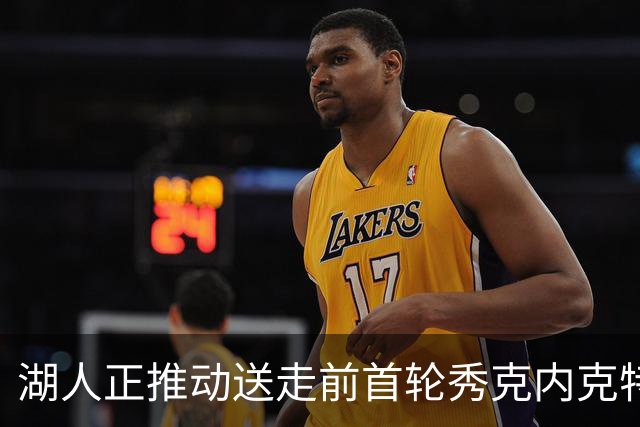 湖人正推动送走前首轮秀克内克特 为签库明加腾出空间
