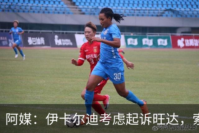 阿媒：伊卡尔迪考虑起诉旺达，索赔她造成的职业生涯经济损失